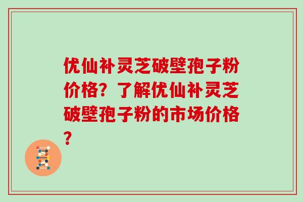 优仙补灵芝破壁孢子粉价格？了解优仙补灵芝破壁孢子粉的市场价格？
