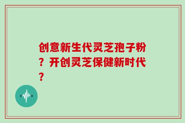 创意新生代灵芝孢子粉？开创灵芝保健新时代？