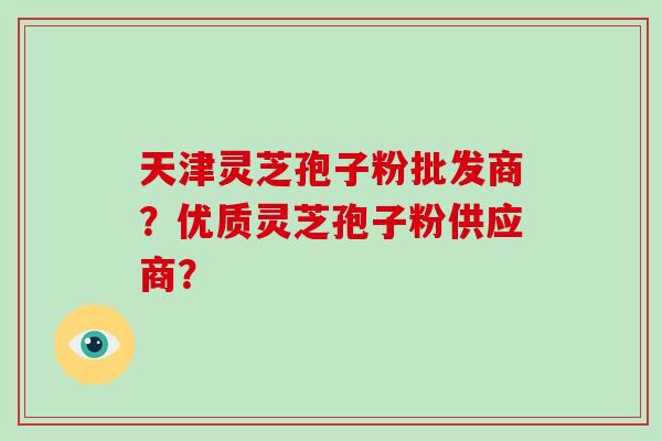 天津灵芝孢子粉批发商？优质灵芝孢子粉供应商？