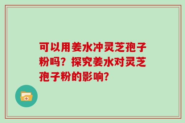 可以用姜水冲灵芝孢子粉吗？探究姜水对灵芝孢子粉的影响？