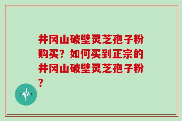 井冈山破壁灵芝孢子粉购买？如何买到正宗的井冈山破壁灵芝孢子粉？