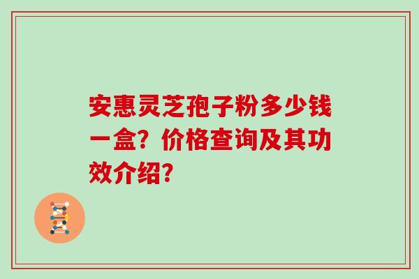 安惠灵芝孢子粉多少钱一盒？价格查询及其功效介绍？