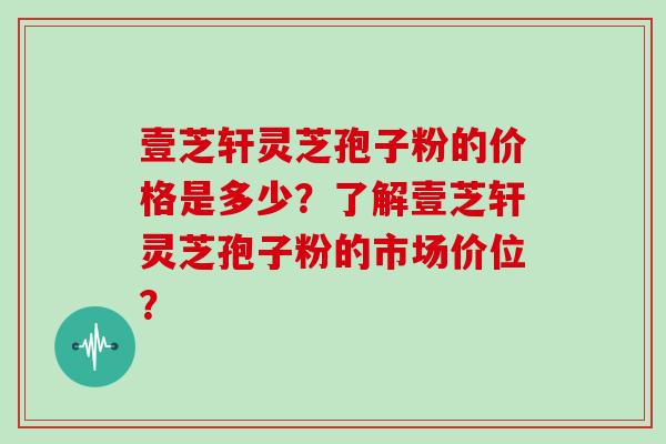 壹芝轩灵芝孢子粉的价格是多少？了解壹芝轩灵芝孢子粉的市场价位？