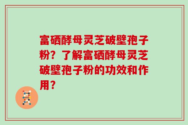 富硒酵母灵芝破壁孢子粉？了解富硒酵母灵芝破壁孢子粉的功效和作用？