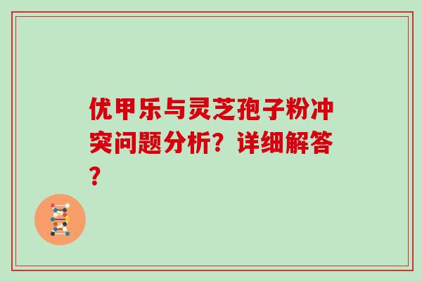 优甲乐与灵芝孢子粉冲突问题分析？详细解答？