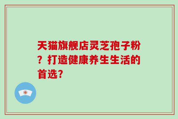 天猫旗舰店灵芝孢子粉？打造健康养生生活的首选？