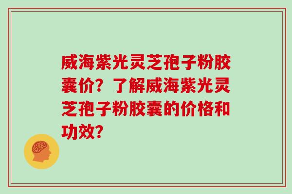威海紫光灵芝孢子粉胶囊价？了解威海紫光灵芝孢子粉胶囊的价格和功效？