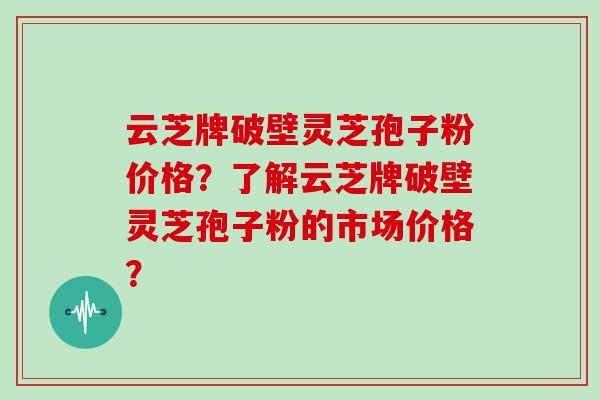 云芝牌破壁灵芝孢子粉价格？了解云芝牌破壁灵芝孢子粉的市场价格？