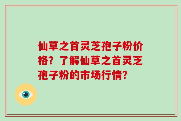 仙草之首灵芝孢子粉价格？了解仙草之首灵芝孢子粉的市场行情？