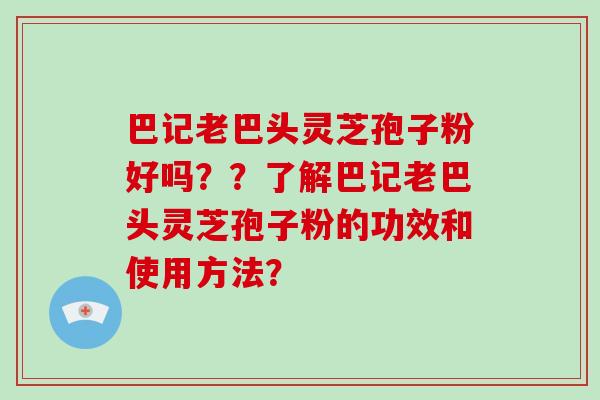 巴记老巴头灵芝孢子粉好吗？？了解巴记老巴头灵芝孢子粉的功效和使用方法？