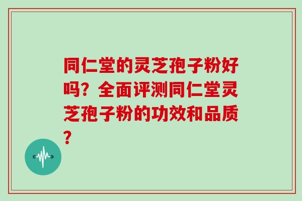 同仁堂的灵芝孢子粉好吗？全面评测同仁堂灵芝孢子粉的功效和品质？