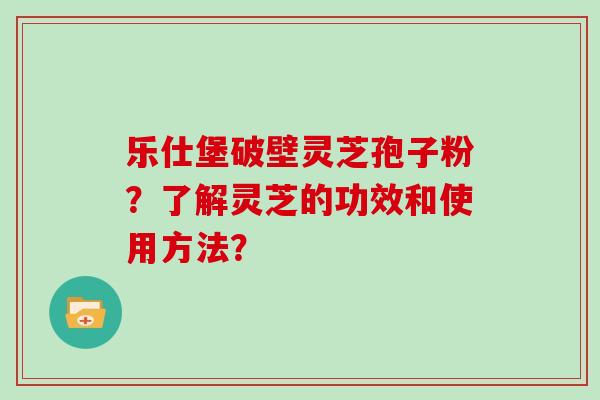 乐仕堡破壁灵芝孢子粉？了解灵芝的功效和使用方法？
