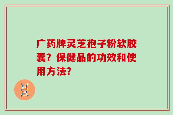 广药牌灵芝孢子粉软胶囊？保健品的功效和使用方法？