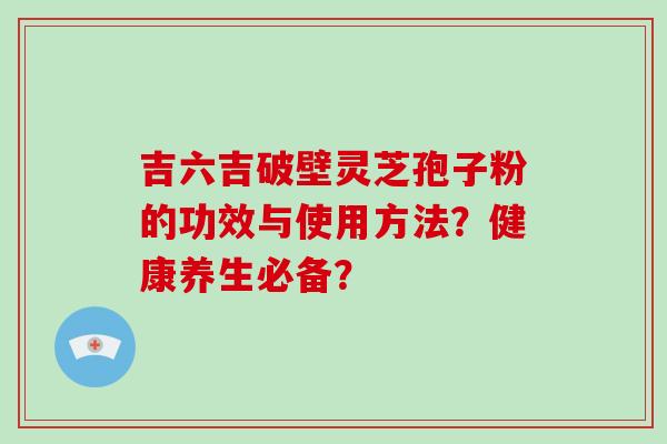 吉六吉破壁灵芝孢子粉的功效与使用方法？健康养生必备？