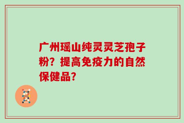 广州瑶山纯灵灵芝孢子粉？提高免疫力的自然保健品？