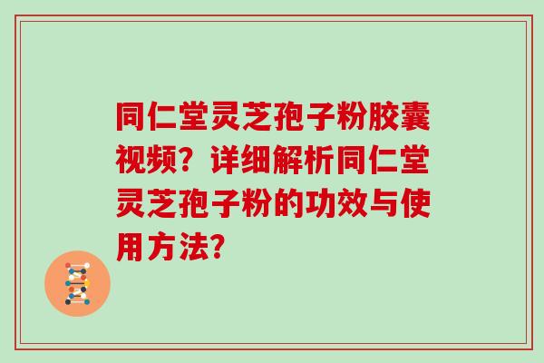 同仁堂灵芝孢子粉胶囊视频？详细解析同仁堂灵芝孢子粉的功效与使用方法？