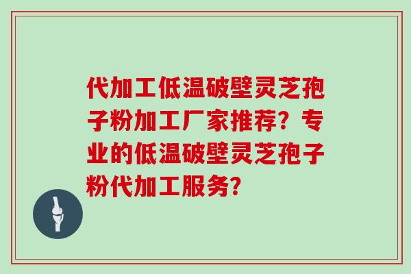 代加工低温破壁灵芝孢子粉加工厂家推荐？专业的低温破壁灵芝孢子粉代加工服务？