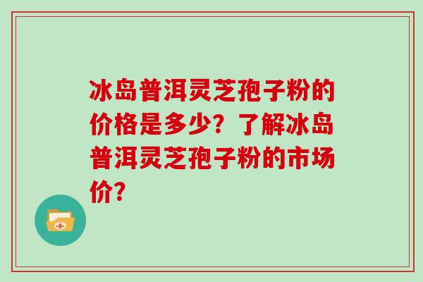 冰岛普洱灵芝孢子粉的价格是多少？了解冰岛普洱灵芝孢子粉的市场价？