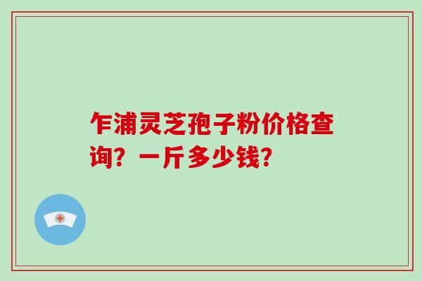 乍浦灵芝孢子粉价格查询？一斤多少钱？