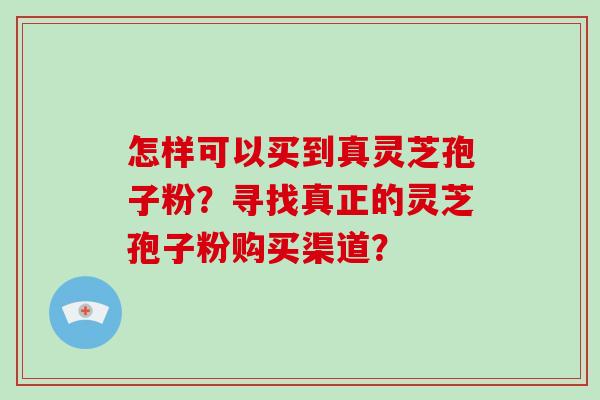怎样可以买到真灵芝孢子粉？寻找真正的灵芝孢子粉购买渠道？