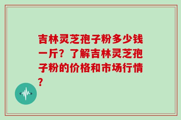 吉林灵芝孢子粉多少钱一斤？了解吉林灵芝孢子粉的价格和市场行情？