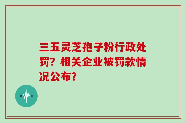 三五灵芝孢子粉行政处罚？相关企业被罚款情况公布？