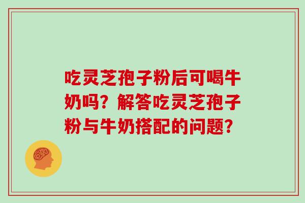 吃灵芝孢子粉后可喝牛奶吗？解答吃灵芝孢子粉与牛奶搭配的问题？