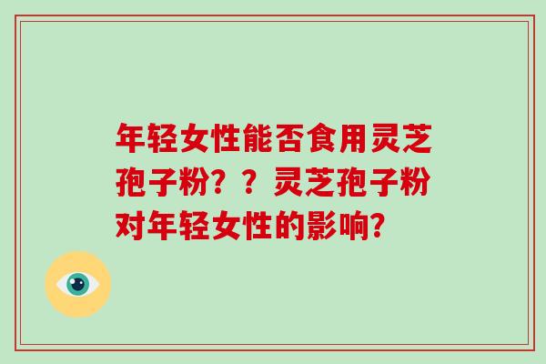 年轻女性能否食用灵芝孢子粉？？灵芝孢子粉对年轻女性的影响？