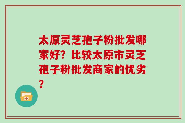 太原灵芝孢子粉批发哪家好？比较太原市灵芝孢子粉批发商家的优劣？