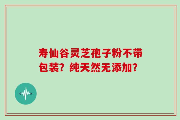 寿仙谷灵芝孢子粉不带包装？纯天然无添加？