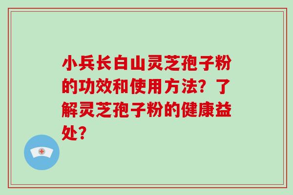 小兵长白山灵芝孢子粉的功效和使用方法？了解灵芝孢子粉的健康益处？