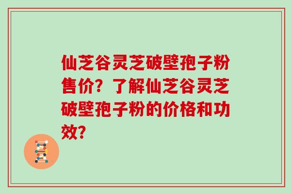 仙芝谷灵芝破壁孢子粉售价？了解仙芝谷灵芝破壁孢子粉的价格和功效？