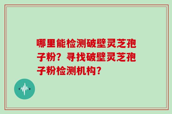 哪里能检测破壁灵芝孢子粉？寻找破壁灵芝孢子粉检测机构？