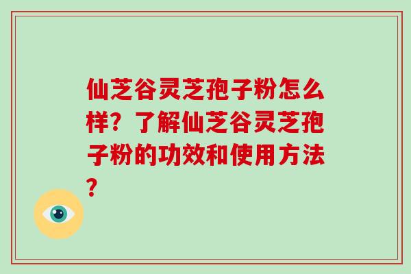 仙芝谷灵芝孢子粉怎么样？了解仙芝谷灵芝孢子粉的功效和使用方法？