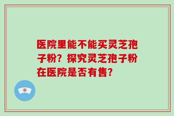 医院里能不能买灵芝孢子粉？探究灵芝孢子粉在医院是否有售？