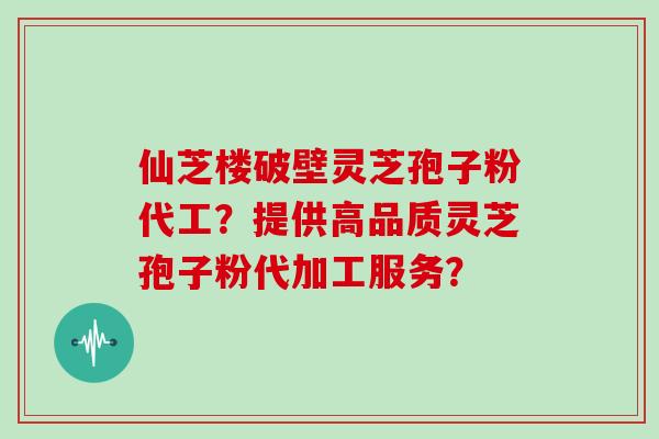 仙芝楼破壁灵芝孢子粉代工？提供高品质灵芝孢子粉代加工服务？