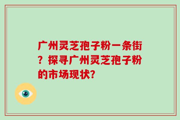 广州灵芝孢子粉一条街?探寻广州灵芝孢子粉的市场现状?-第1张图片-灵芝大师 广州灵芝孢子粉一条街?探寻广州灵芝孢子粉的市场现状?-第1张图片-灵芝大师