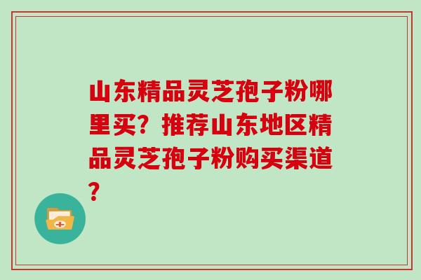 山东精品灵芝孢子粉哪里买？推荐山东地区精品灵芝孢子粉购买渠道？