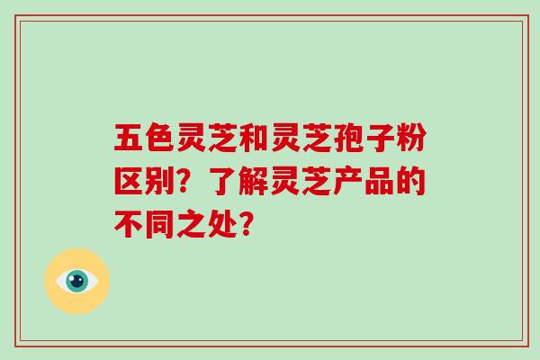 五色灵芝和灵芝孢子粉区别？了解灵芝产品的不同之处？