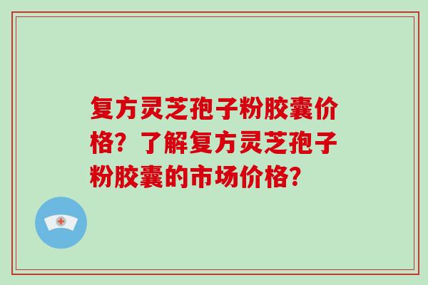 复方灵芝孢子粉胶囊价格？了解复方灵芝孢子粉胶囊的市场价格？