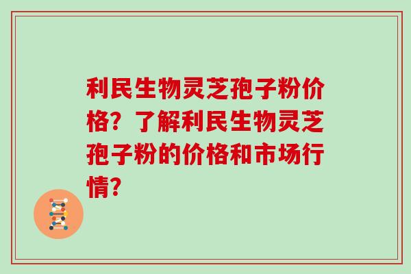 利民生物灵芝孢子粉价格？了解利民生物灵芝孢子粉的价格和市场行情？