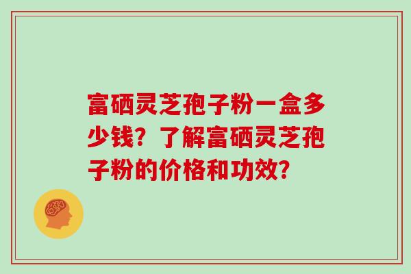 富硒灵芝孢子粉一盒多少钱？了解富硒灵芝孢子粉的价格和功效？