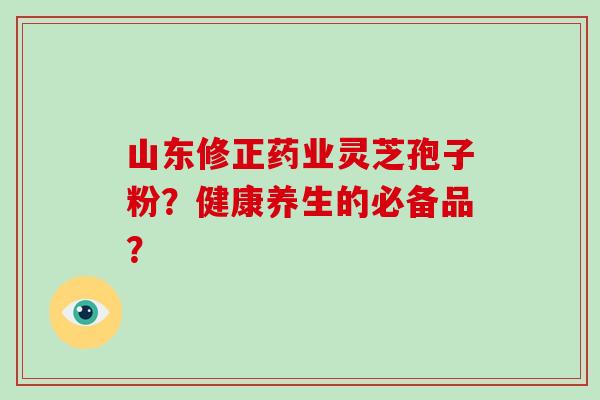 山东修正药业灵芝孢子粉？健康养生的必备品？