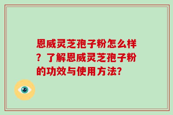 恩威灵芝孢子粉怎么样？了解恩威灵芝孢子粉的功效与使用方法？