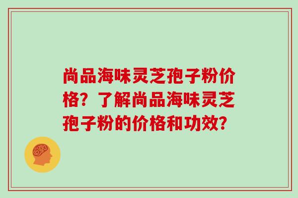 尚品海味灵芝孢子粉价格？了解尚品海味灵芝孢子粉的价格和功效？
