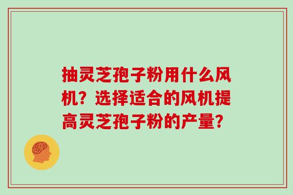 抽灵芝孢子粉用什么风机？选择适合的风机提高灵芝孢子粉的产量？