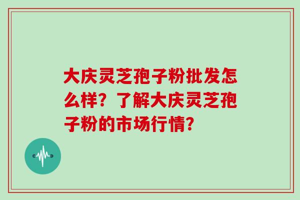 大庆灵芝孢子粉批发怎么样？了解大庆灵芝孢子粉的市场行情？