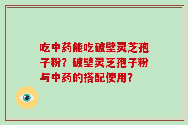 吃中药能吃破壁灵芝孢子粉？破壁灵芝孢子粉与中药的搭配使用？