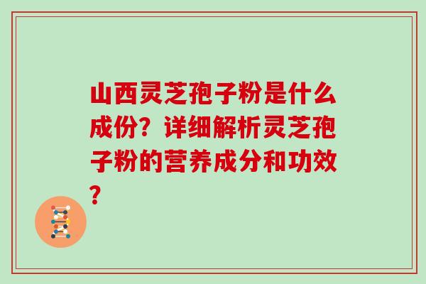 山西灵芝孢子粉是什么成份？详细解析灵芝孢子粉的营养成分和功效？