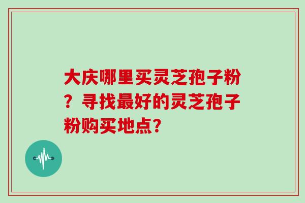 大庆哪里买灵芝孢子粉？寻找最好的灵芝孢子粉购买地点？